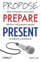Propose, Prepare, Present: How to Become a Successful, Effective, and Popular Speaker at Industry Conferences 1449366376 Book Cover