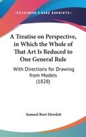 A Treatise On Perspective, In Which The Whole Of That Art Is Reduced To One General Rule: With Directions For Drawing From Models 1120133580 Book Cover