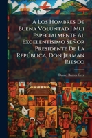 A Los Hombres De Buena Voluntad I Mui Especialmente Al Excelentísimo Señor Presidente De La República, Don Jerman Riesco 1144027985 Book Cover