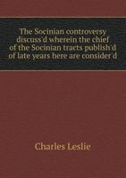 The Socinian controversy discuss'd: wherein the chief of the Socinian tracts (publish'd of late years here) are consider'd. By Charles Leslie ... 1346671583 Book Cover