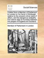 A Letter from a Member of Parliament in London to His Friend in Edinburgh, Relative to the Present Critical State of Affairs, and the Dangerous Antipathy That Seems Daily to Increase Between the Peopl 1170155308 Book Cover