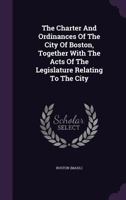 The Charter And Ordinances Of The City Of Boston, Together With The Acts Of The Legislature Relating To The City: Collated And Revised Pursuant To An Order Of The City Council... 1425565794 Book Cover