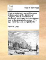A Few Remarks Upon Some of the Votes and Resolutions of the Continental Congress: Held at Philadelphia in September, and the Provincial Congress, Held at Cambridge in November 1774 1149918489 Book Cover