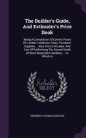The Builder's Guide, and Estimator's Price Book: Being a Compilation of Current Prices of Lumber, Hardware, Glass, Plumbers' Supplies ... Also, Prices ... Required in Building ... to Which Is Appended 1016211104 Book Cover