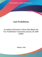 Anti Prohibition: An Address Delivered In Paine Hall, Before The N. E. Freethinkers' Convention, January 28, 1884 1247409694 Book Cover