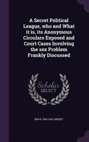 A Secret Political League, Who and What It Is, Its Anonymous Circulars Exposed and Court Cases Involving the Sex Problem Frankly Discussed 1117874788 Book Cover