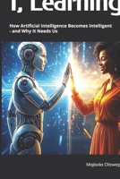 I, Learning: How Artificial Intelligence Becomes Intelligent - and Why It Needs Us B0GR1SQK2F Book Cover