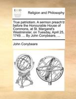 True patriotism. A sermon preach'd before the Honourable House of Commons, at St. Margaret's Westminster, on Tuesday, April 25, 1749. ... By John Conybeare, ... 1175148636 Book Cover