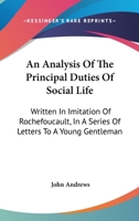 An Analysis of the Principal Duties of Social Life: Written in Imitation of Rochefoucault: In a Series of Letters to a Young Gentleman, on His Entrance Into the World. by John Andrews, 1140833421 Book Cover