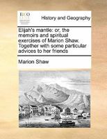Elijah's mantle: or, the memoirs and spiritual exercises of Marion Shaw. Together with some particular advices to her friends, ... Written by her own ... of ... the author, who died, Nov. 5th, 1764 1140911562 Book Cover