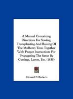 A Manual Containing Directions For Sowing, Transplanting And Raising Of The Mulberry Tree: Together With Proper Instructions For Propagating The Same By Cuttings, Layers, Etc. 1161746811 Book Cover