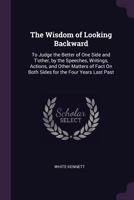 The Wisdom of Looking Backward: To Judge the Better of One Side and T'other, by the Speeches, Writings, Actions, and Other Matters of Fact On Both Sides for the Four Years Last Past 1022666347 Book Cover