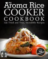 My Aroma Rice Cooker Cookbook: 135 Tried and True, Incredible Recipes 1518718116 Book Cover