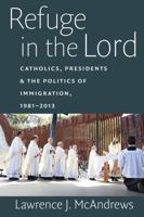 Refuge in the Lord: Catholics, Presidents, and the Politics of Immigration, 1981-2013 0813227798 Book Cover