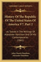 History Of The Republic Of The United States Of America V7, Part 2: As Traced In The Writings Of Alexander Hamilton And Of His Contemporaries 1160883130 Book Cover