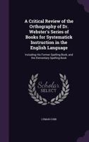 A Critical Review of the Orthography of Dr. Webster's Series of Books for Systematick Instruction in the English Language: Including His Former Spelling-Book, and the Elementary Spelling-Book 1358257639 Book Cover