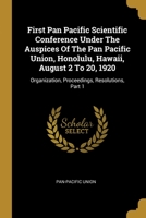 First Pan Pacific Scientific Conference Under The Auspices Of The Pan Pacific Union, Honolulu, Hawaii, August 2 To 20, 1920: Organization, Proceedings, Resolutions, Part 1 1013009045 Book Cover