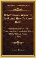 Wild Flowers: Where to Find, and How to Know Them: With Remarks On the Economical & Medicinal Uses of Our Native Plants 1248831055 Book Cover