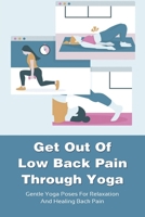 Get Out Of Low Back Pain Through Yoga: Gentle Yoga Poses For Relaxation And Healing Back Pain: Yoga Poses To Get Rid Of Chronic Lower Back Pain B095GSG8D4 Book Cover