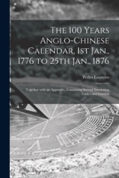 The 100 years Anglo-Chinese calendar, 1st Jan., 1776 to 25th Jan., 1876: together with an appendix, containing several interesting tables and extracts 101437121X Book Cover