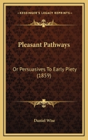 Pleasant pathways, or, Persuasives to early piety: continuing explanations and illustrations of the beauty, safety, and pleasantness of a religious life; being an earnest attempt to persuade young peo 1104891433 Book Cover