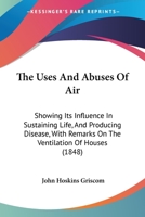 The Uses and Abuses of Air: Showing Its Influence in Sustaining Life, and Producing Disease: With Remarks on the Ventilation of Houses, and the Best Methods of Securing a Pure and Wholesome Atmosphere 1165153157 Book Cover