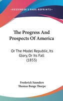 The Progress And Prospects Of America: Or The Model Republic, Its Glory, Or Its Fall 0548594546 Book Cover