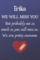 Erika We Will Miss You But Probably Not as Much As You Will Miss us. We Are Pretty Awesome.: Erika Funny gift for coworker / colleague that is leaving ... him or her. (6 x 9 - 110 Blank Lined Pages) 1691570729 Book Cover