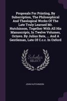 Proposals for Printing, by Subscription, the Philosophical and Theological Works of the Late Truly Learned Mr. Hutchinson, Together with All His Manuscripts, in Twelve Volumes, Octavo. by Julius Bate, 1378477499 Book Cover