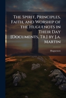 The Spirit, Principles, Faith, and Worship of the Huguenots in Their Day [Documents, Tr.] by J.a. Martin 1023763834 Book Cover