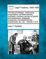 The law of railways: embracing corporations, eminent domain, contracts, common carriers of goods and passengers, telegraph companies, constitutional law, investments, &c., &c.. Volume 1 of 2 124018493X Book Cover