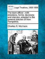 The town officer: with directions, forms, decisions and statutes, adapted to the general statutes of New Hampshire. 1240100396 Book Cover