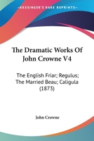 The Dramatic Works Of John Crowne V4: The English Friar; Regulus; The Married Beau; Caligula (1873) 1146542054 Book Cover
