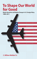 To Shape Our World for Good: Master Narratives and Regime Change in U.S. Foreign Policy, 1900-2011 1501738275 Book Cover