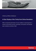 A Clear Display of the Trinity from Divine Revelation: With an Impartial Examination of Some Traditions Concerning God, in Systems Contrived by Councils, Assemblies, and Synods, and Imposed Upon Manki 1357136722 Book Cover