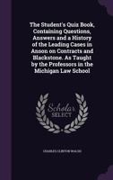 The Student's Quiz Book, Containing Questions, Answers and a History of the Leading Cases in Anson on Contracts and Blackstone. As Taught by the Professors in the Michigan Law School 135975606X Book Cover