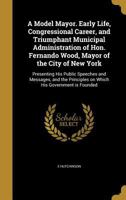 A Model Mayor. Early Life, Congressional Career, and Triumphant Municipal Administration of Hon. Fernando Wood, Mayor of the City of New York: Presenting His Public Speeches and Messages, and the Prin 1372940146 Book Cover