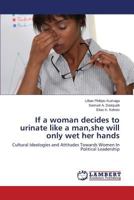 If a woman decides to urinate like a man,she will only wet her hands: Cultural Ideologies and Attitudes Towards Women In Political Leadership 3659504955 Book Cover