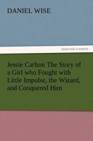 Jessie Carlton; the Story of a Girl who Fought With the Little Impulse, the Wizard, and Conquered Him 1508463565 Book Cover