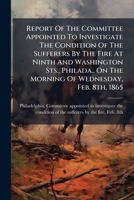 Report Of The Committee Appointed To Investigate The Condition Of The Sufferers By The Fire At Ninth And Washington Sts., Philada., On The Morning Of Wednesday, Feb. 8th, 1865 1246565781 Book Cover