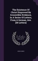 The Existence Of Christ Disproved By Irresistible Evidence, In A Series Of Letters, From A German Jew. [30 Letters].... 1016443420 Book Cover