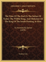 The Time Of The End Or The Sultan Of Turkey The Willful King, And Mehemet Ali The King Of The South Pushing At Him: As Foretold By Daniel 1358520879 Book Cover