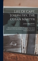 Life Of Capt. Joseph Fry, The Cuban Martyr: Being A Faithful Record Of His Remarkable Career From Childhood To The Time Of His Heroic Death At The Hands Of Spanish Executioners 1017232806 Book Cover