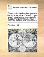 Dissertatio medica inauguralis, de hydrothorace. Quam, ... pro gradu doctoratus, eruditorum examini subjicit Carolus Hill, ... 1170140785 Book Cover