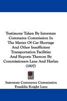 Testimony Taken By Interstate Commerce Commission In The Matter Of Car Shortage And Other Insufficient Transportation Facilities And Reports Thereon By Commissioners Lane And Harlan 1165131943 Book Cover