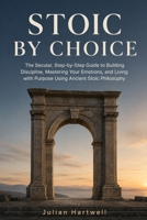 Stoic By Choice: The Secular, Step-by-Step Guide to Building Discipline, Mastering Your Emotions, and Living with Purpose Using Ancient Stoic Philosophy B0H6T1HFWW Book Cover