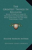 The Greatest Things In Religion: Being Studies In Some Of The Christian Fundamentals, With Sidelights On The New Theologies 1165771772 Book Cover