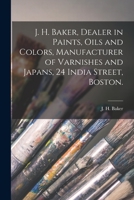 J. H. Baker, Dealer in Paints, Oils and Colors, Manufacturer of Varnishes and Japans, 24 India Street, Boston. 1013719921 Book Cover