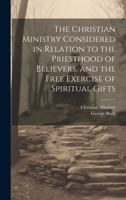 The Christian Ministry Considered in Relation to the Priesthood of Believers, and the Free Exercise of Spiritual Gifts 1021700886 Book Cover