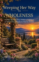 Weeping Her Way to Wholeness: For the Woman Who Holds It Together in Public but Is Ready to Heal in Private B0HKM1D6YY Book Cover